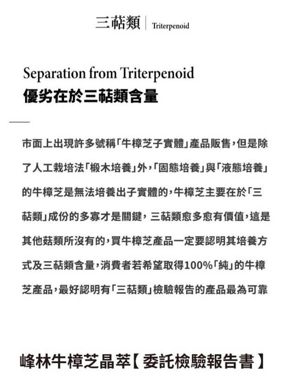 三萜類 Triterpenoid，優劣在於三萜類含量，市面上出現許多號稱牛樟芝子實體產品販售,但是除，了人工栽培法｢椴木培養外,固態培養與液態培養的牛樟芝是無法培養出子實體的,牛樟芝主要在於三，萜類成份的多寡才是關鍵,三萜類愈多愈有價值,這是，其他菇