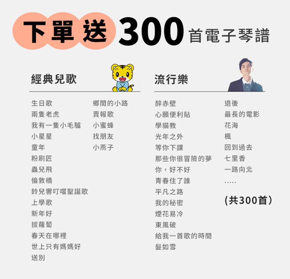 下單送 300 首電子琴譜，經典兒歌，生日歌，兩隻老虎，我有一隻小毛驢，小星星，粉刷匠，蟲兒飛，倫敦橋，鈴兒響叮噹聖誕歌，上學歌，新年好，拔蘿蔔，春天在哪裡，世上只有媽媽好，鄉間的小路，賣報歌，小蜜蜂，找朋友，小燕子，流行樂，醉赤壁，心願便利貼，學貓