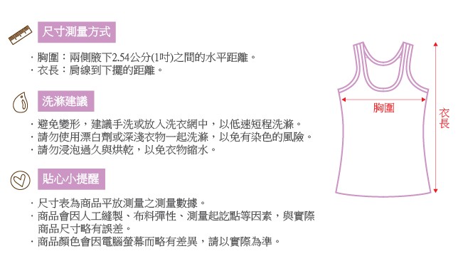 尺寸測量方式，胸圍:兩側腋下2.54公分(1吋)之間的水平距離。衣長:肩線到下擺的距離。()洗滌建議，避免變形,建議手洗或放入洗衣網中,以低速短程洗滌。請勿使用漂白劑或深淺衣物一起洗滌,以免有染色的風險。請勿浸泡過久與烘乾,以免衣物縮水。貼心小提醒，