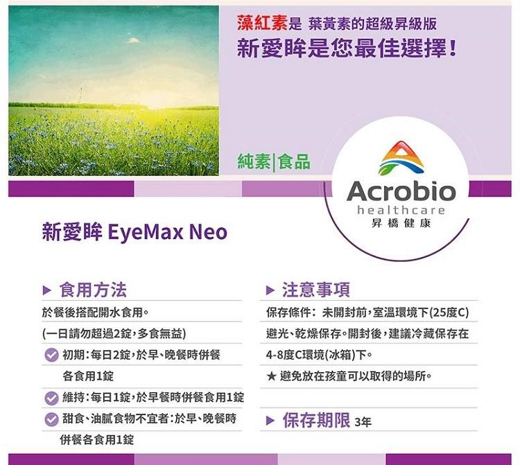 藻紅素是 葉黃素的超級昇級版，新愛眸是您最佳選擇!新愛眸 EyeMax Neo，▶ 食用方法，於餐後搭配開水食用。(一日請勿超過2錠,多食無益)，【初期:每日2錠,於早、晚餐時併餐，各食用1錠，維持:每日1錠,於早餐時併餐食用1錠，● 甜食、油膩食物