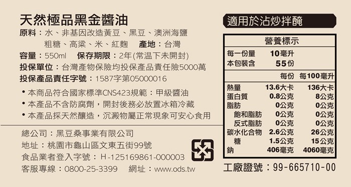 天然極品黑金醬油，原料:水、非基因改造黃豆、黑豆、 澳洲海鹽，粗糖、高梁、米、紅麵 產地:台灣，容量:550ml，投保單位:台灣產物保險均投保產品責任險5000萬，投保產品責任字號:1587字第05000016，(適用於沾炒拌醃，營養標示，保存期限: