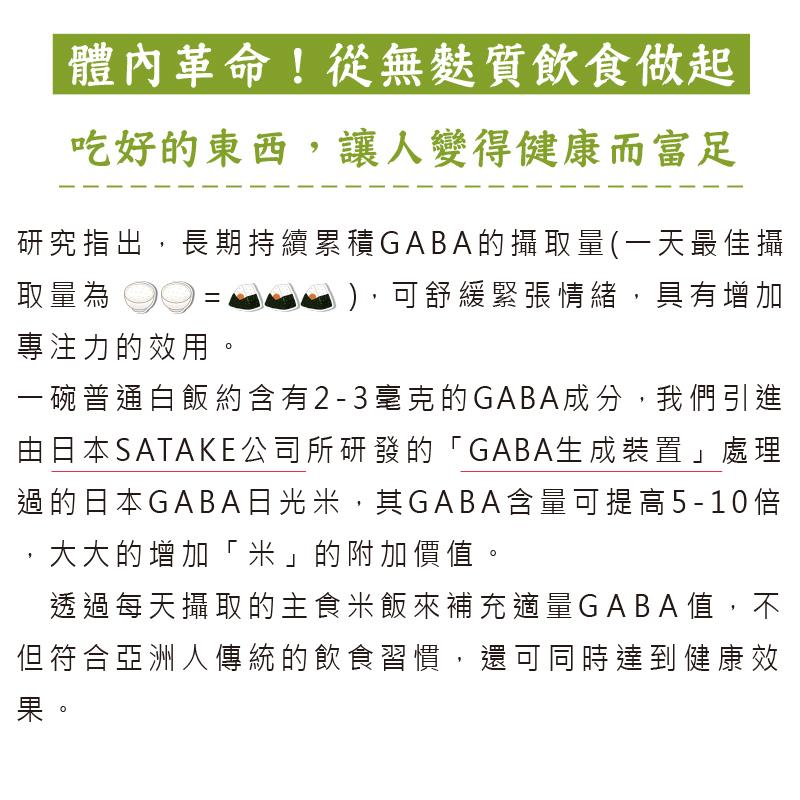 體內革命! 從無麩質飲食做起，吃好的東西,讓人變得健康而富足，研究指出,長期持續累積GABA的攝取量(一天最佳攝，取量為，),可舒緩緊張情緒,具有增加，專注力的效用。一碗普通白飯約含有2-3毫克的GABA成分,我們引進，由日本SATAKE公司所研發的
