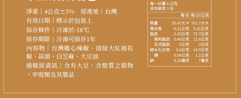 淨重4公克±5% 原產地台灣，有效日期標示於包裝上，保存條件冷凍於-18℃，保存期限冷凍可保存1年，內容物台灣雞心辣椒、頂級大紅袍花，椒、蒜頭、白芝麻、大豆油，過敏原資訊含有大豆、含麩質之穀物，甲殼類及其製品，每一份量4公克，本包裝含1份，蛋白質，飽