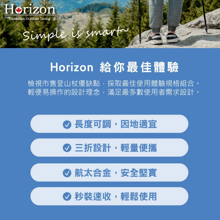 Horizon 給你最佳體驗，檢視市售登山杖優缺點,採取最佳使用體驗規格組合。輕便易操作的設計理念,滿足最多數使用者需求設計。長度可調,因地適宜，の三折設計,輕量便攜，航太合金,安全堅實，秒裝速收,輕鬆使用。