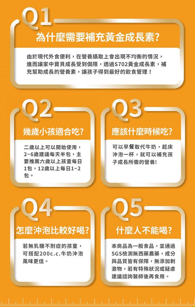 為什麼需要補充黃金成長素?由於現代外食便利,在營養攝取上會出現不均衡的情況,進而讓家中寶貝成長受到侷限,透過S702黃金成長素,補，充幫助成長的營養素,讓孩子得到最好的飲食管理!幾歲小孩適合吃?二歲以上可以開始使用,2~6歲建議每天半包,主，要推薦六