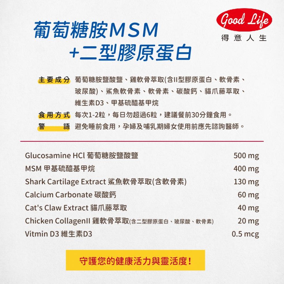 葡萄糖胺MSM，+二型膠原蛋白，主 要 成 分 葡萄糖胺鹽酸鹽、雞軟骨萃取(含II型膠原蛋白、軟骨素、玻尿酸)、鯊魚軟骨素、軟骨素、碳酸鈣、貓爪藤萃取、維生素D3、甲基硫醯基甲烷，得意人生，食用方式，每次1-2粒,每日勿超過6粒,建議餐前30分鐘食用