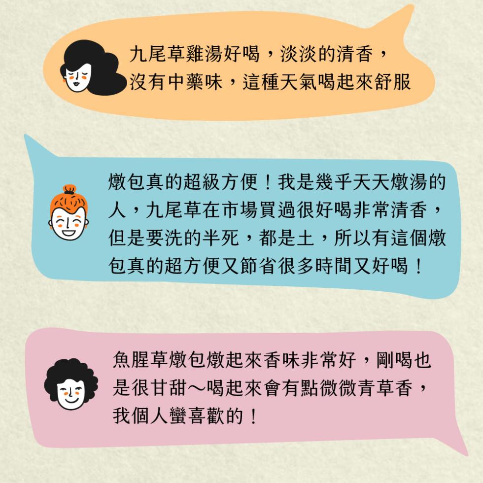 九尾草雞湯好喝,淡淡的清香,●沒有中藥味,這種天氣喝起來舒服，燉包真的超級方便!我是幾乎天天燉湯的，人,九尾草在市場買過很好喝非常清香,但是要洗的半死,都是土,所以有這個燉，包真的超方便又節省很多時間又好喝!魚腥草燉包燉起來香味非常好,剛喝也，是很甘