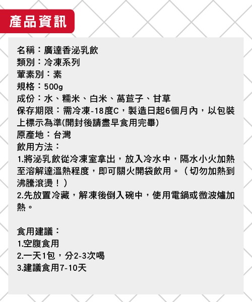 產品資訊，名稱:廣達香泌乳飲，類別:冷凍系列，董素別:素，規格:500g，成份:水、糯米、白米、高草子、甘草，上標示為準(開封後請盡早食用完畢)，原產地:台灣，飲用方法:1.將泌乳飲從冷凍室拿出,放入冷水中,隔水小火加熱，至溶解達溫熱程度,即可關火開