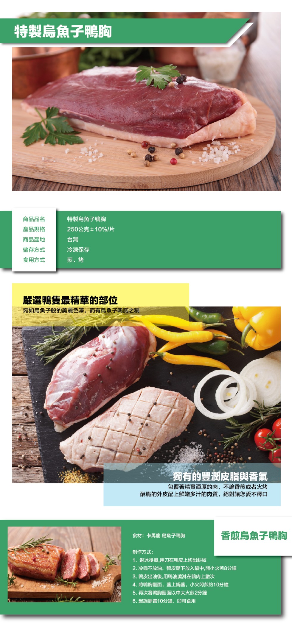 特製烏魚子鴨胸，特製烏魚子鴨胸，250公克土10%/片，商品品名，產品規格，商品產地，儲存方式，冷凍保存，煎、烤，食用方式，嚴選鴨隻最精華的部位，宛如烏魚子般的美麗色澤,而有烏魚子鴨胸之稱，獨有的豐潤皮脂與香氣，包覆著精實渾厚的肉,不論香煎或者火烤，