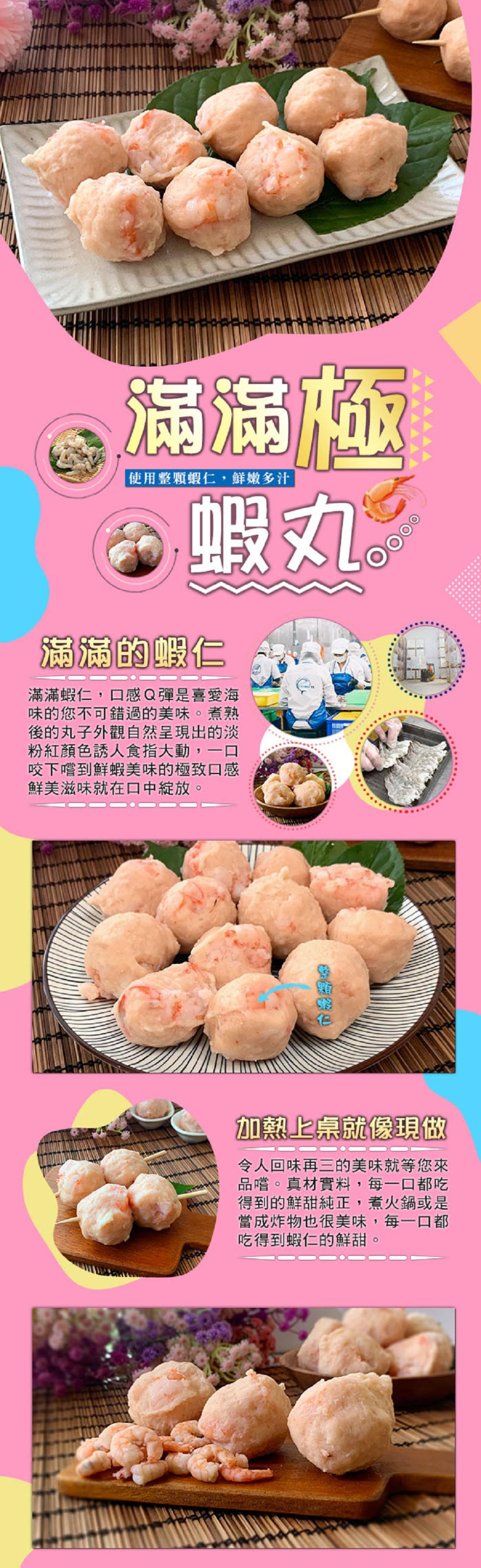 使用整顆蝦仁,鮮嫩多汁，蝦丸。滿滿的蝦仁，滿滿蝦仁,口感Q彈是喜愛海，味的您不可錯過的美味。煮熟，後的丸子外觀自然呈現出的淡，粉紅顏色誘人食指大動,一口，咬下嚐到鮮蝦美味的極致口感，鮮美滋味就在口中綻放。加熱上桌就像現做，令人回味再三的美味就等您來，