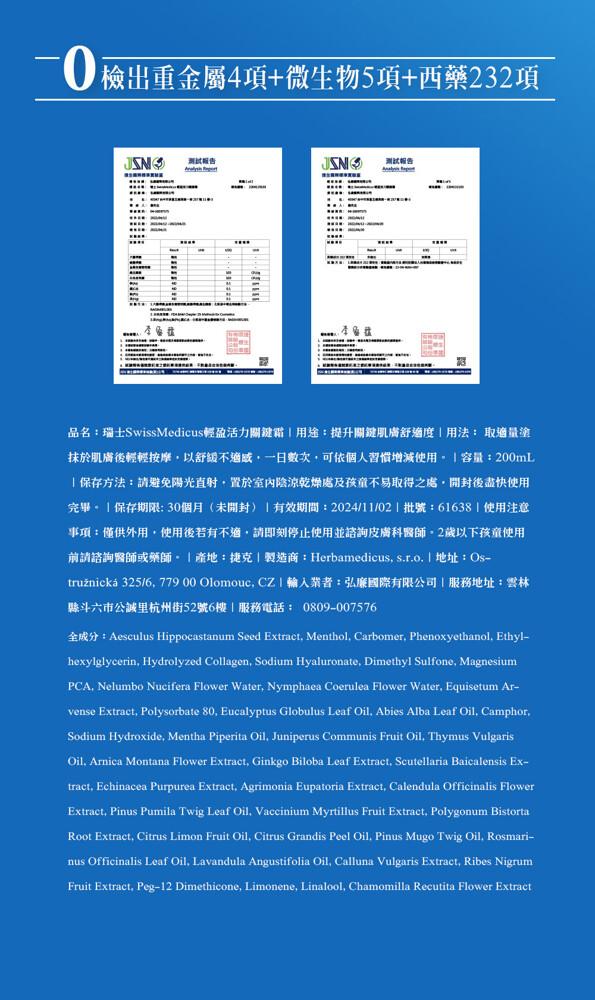  檢出重金屬4項+微生物5項+西藥232項，8接線 紅樓以，测试報告，测试報告，品名:瑞士SwissMedicus輕盈活力關鍵霜用途:提升關鍵肌膚舒渔度用法: 取適量塗，抹於肌膚後輕輕按摩,以舒緩不適感,一日数次,可依個人習慣增減使用。 容量:200