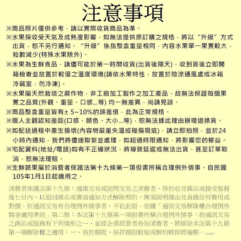 注意事項，※商品照片僅供參考,請以實際收貨商品為準。※水果採收受天氣及成熟度影響,如無法提供原訂購之規格,將以“升級”方式，出貨,恕不另行通知。“升級”係指整盒重量相同,內容水果單一果實較大,粒數減少(特殊水果除外)。※水果為生鮮食品,請儘可能於第一