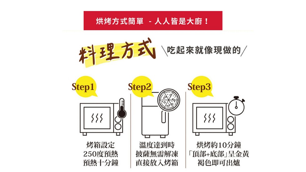 烘烤方式簡單 -人人皆是大廚!料理方式，吃起來就像現做的/，१}}，烤箱設定，250度預熱，預熱十分鐘，溫度達到時，披薩無需解凍，直接放入烤箱，烘烤約10分鐘，頂部+底部呈金黃，褐色即可出爐。