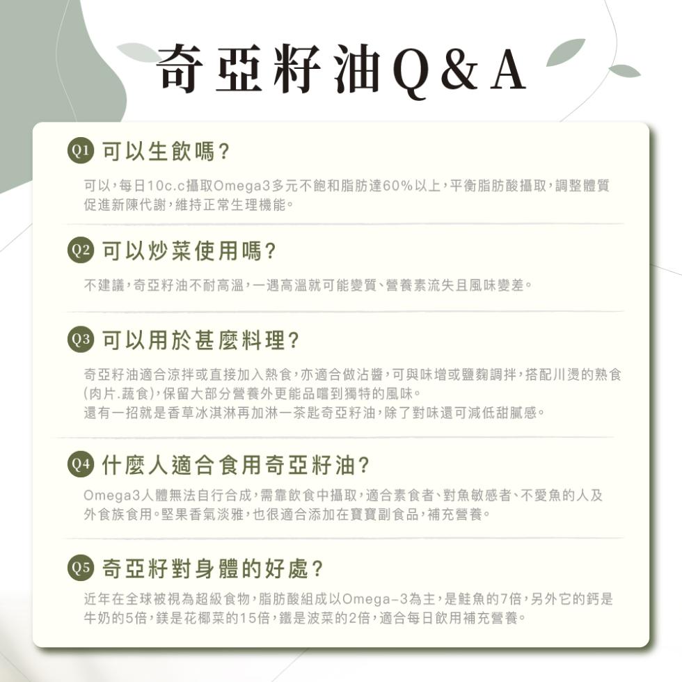 奇亞籽油Q&A，@ 可以生飲嗎?可以,每日10c.c攝取Omega3多元不飽和脂肪達60%以上,平衡脂肪酸攝取,調整體質，促進新陳代謝,維持正常生理機能。② 可以炒菜使用嗎?不建議,奇亞籽油不耐高溫,一遇高溫就可能變質、營養素流失且風味變差。0 可以