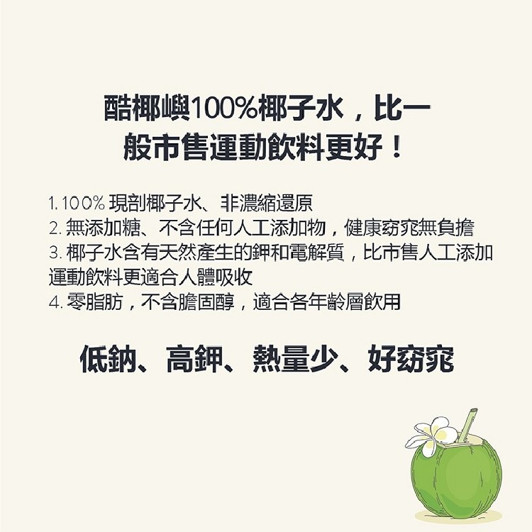 酷椰嶼100%椰子水,比一，般市售運動飲料更好!1.100%現剖椰子水、非濃縮還原，2.無添加糖、不含任何人工添加物,健康窈窕無負擔，3. 椰子水含有天然產生的鉀和電解質,比市售人工添加，運動飲料更適合人體吸收，4.零脂肪,不含膽固醇,適合各年的層飲