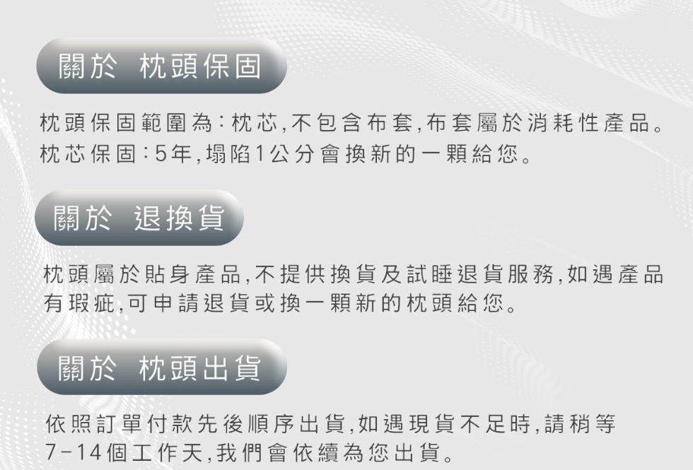 關於 枕頭保固，枕頭保固範圍為:枕芯,不包含布套,布套屬於消耗性產品。枕芯保固:5年,塌陷1公分會換新的一顆給您。關於 退換貨，枕頭屬於貼身產品,不提供換貨及試睡退貨服務,如遇產品，有瑕疵,可申請退貨或換一顆新的枕頭給您。關於 枕頭出貨，依照訂單付款