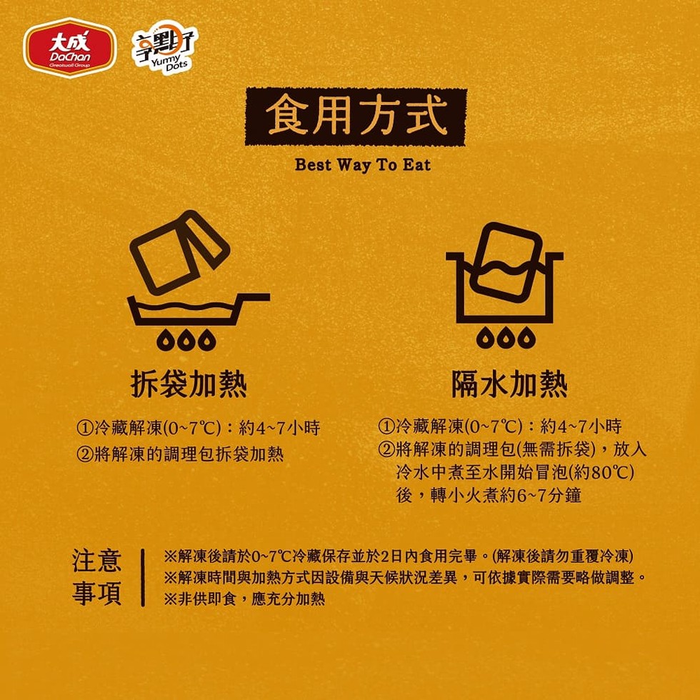 拆袋加熱，食用方式，①冷藏解凍(0~7℃):約4~7小時，②將解凍的調理包拆袋加熱，隔水加熱，①冷藏解凍(0~7℃):約4~7小時，②將解凍的調理包(無需拆袋),放入，冷水中煮至水開始冒泡(約80℃)，後,轉小火煮約6~7分鐘，※解凍後請於0~7℃冷