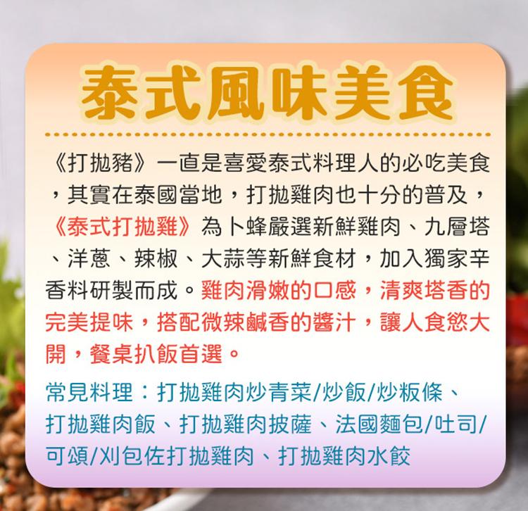 泰式風味美食，《打拋豬》一直是喜愛泰式料理人的必吃美食，其實在泰國當地,打拋雞肉也十分的普及,《泰式打拋雞》為卜蜂嚴選新鮮雞肉、九層塔，洋蔥、辣椒、大蒜等新鮮食材,加入獨家辛，香料研製而成。雞肉滑嫩的口感,清爽塔香的，完美提味,搭配微辣鹹香的醬汁,讓