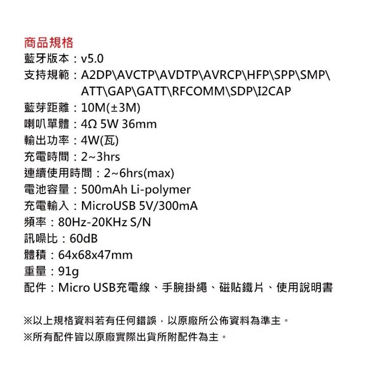 商品規格，藍牙版本:v5.0，支持規範:藍芽距離: 10M(±3M)，喇叭單體:42 5W 36mm，輸出功率: 4W(瓦)，充電時間:2~3hrs，連續使用時間:2~6hrs(max)，電池容量:500mAh Li-polymer，充電輸入:Mic