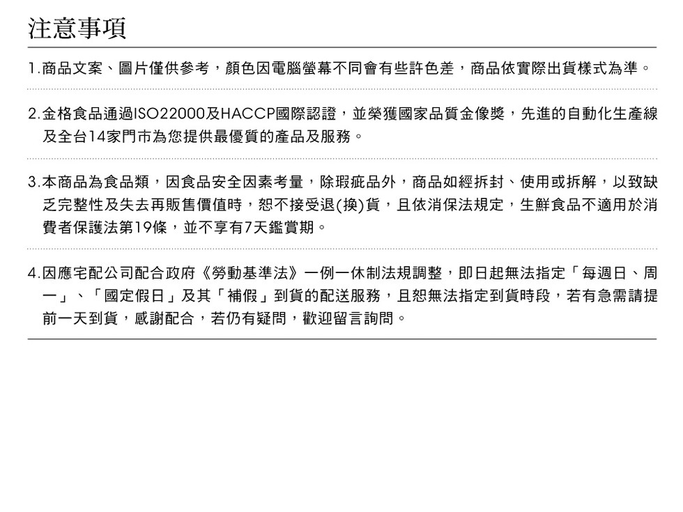 注意事項，1.商品文案、圖片僅供參考,顏色因電腦螢幕不同會有些許色差,商品依實際出貨樣式為準。2.金格食品通過ISO22000及HACCP國際認證,並榮獲國家品質金像獎,先進的自動化生產線，及全台14家門市為您提供最優質的產品及服務。3.本商品為食品