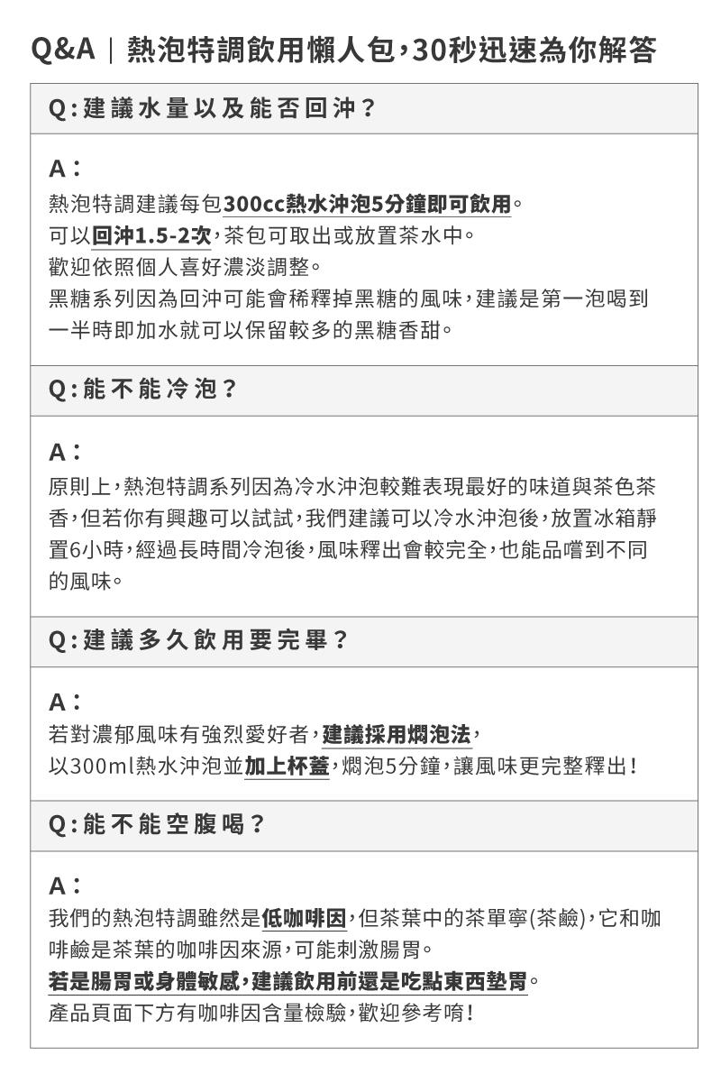 Q&A熱泡特調飲用懶人包,30秒迅速為你解答，Q:建議水量以及能否回沖?熱泡特調建議每包300cc熱水沖泡5分鐘即可飲用。可以回沖1.5-2次,茶包可取出或放置茶水中。歡迎依照個人喜好濃淡調整。黑糖系列因為回沖可能會稀釋掉黑糖的風味,建議是第一泡喝到