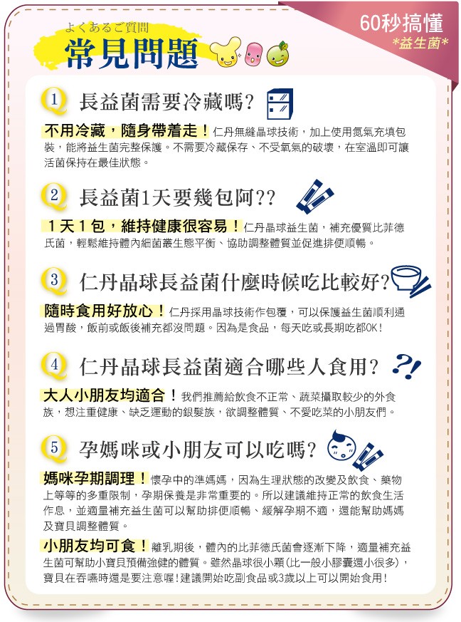 60秒搞懂，益生菌，よくあるご質問，常見問題，1長益菌需要冷藏嗎?不用冷藏,隨身帶着走!仁丹無縫晶球技術,加上使用氣氣充填包，裝,能將益生菌完整保護。不需要冷藏保存、不受氧氣的破壞,在室溫即可讓，活菌保持在最佳狀態。2 長益菌1天要幾包阿??1天1包