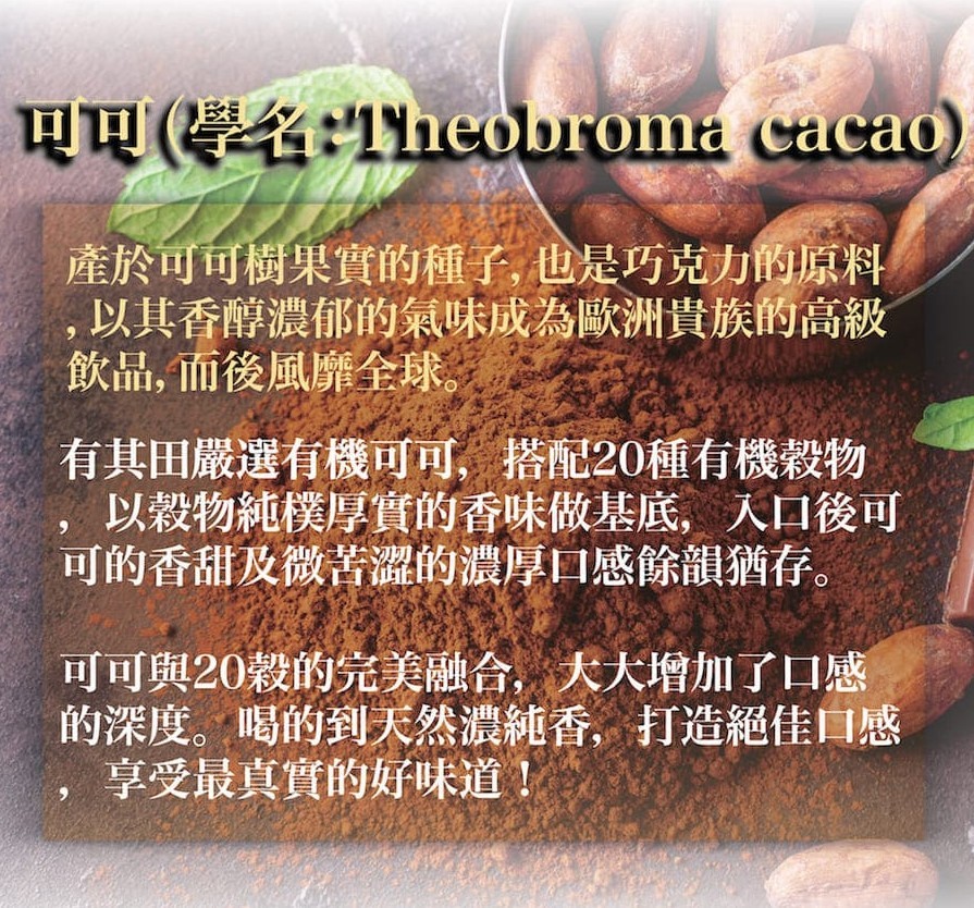 可可(學名1heobroma cacao)，產於可可樹果實的種了,也是巧克力的原料，以其香醇濃郁的氣味成為歐洲貴族的高級，飲品,而後風靡全全球。有其田嚴選有機可可,搭配20種有機穀物，以穀物純樸厚實的香味做基底入口後可，可的香甜及微苦澀的濃厚口感餘韻