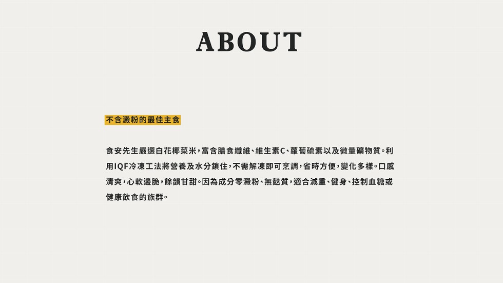 不含澱粉的最佳主食，食安先生嚴選白花椰菜米,富含膳食纖維、維生素C、蘿蔔硫素以及微量礦物質。利，用IQF冷凍工法將營養及水分鎖住,不需解凍即可烹調,省時方便,變化多樣。口感，清爽,心軟邊脆,餘韻甘甜。因為成分零澱粉、無麩質,適合減重、健身、控制血糖或