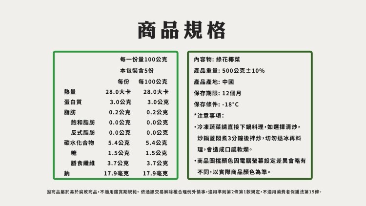 商品規格，蛋白質，內容物: 綠花椰菜，每一份量100公克，本包裝含5份，產品重量:500公克±10%，每100公克，產品產地: 中國，28.0大卡，28.0大卡，保存期限: 12個月，3.0公克，3.0公克，保存條件:-18°C，0.2公克，0.2公