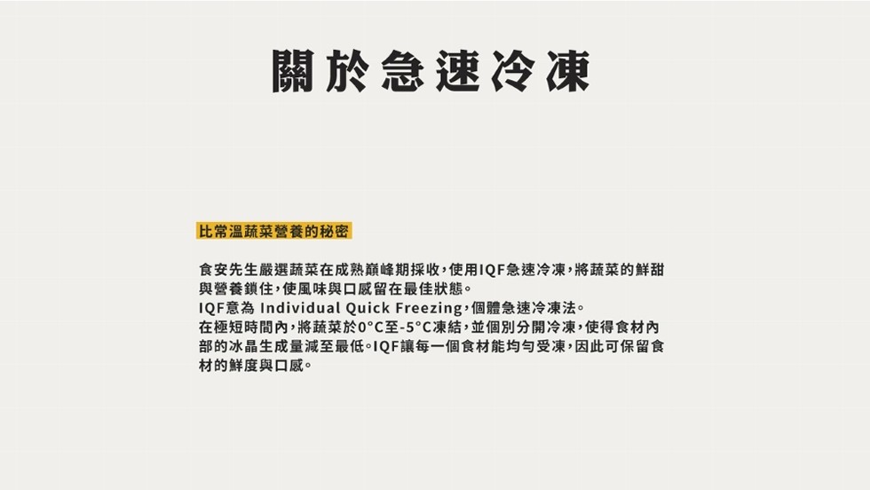 關於急速冷凍，比常溫蔬菜營養的秘密，食安先生嚴選蔬菜在成熟巔峰期採收,使用IQF急速冷凍,將蔬菜的鮮甜，與營養鎖住,使風味與口感留在最佳狀態。IQF意為 Individual Quick Freezing,個體急速冷凍法。在極短時間內,將蔬菜於0℃至