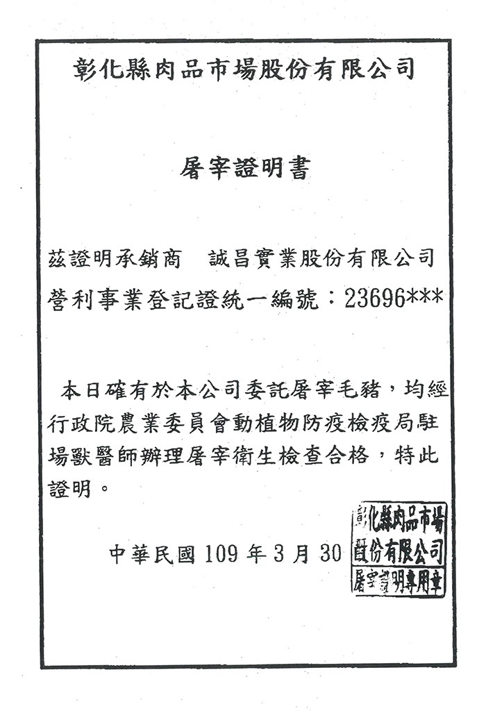 彰化縣肉品市場股份有限公司，屠宰證明書，茲證明承銷商 誠昌實業股份有限公司，營利事業登記證統一編號:23696，本日確有於本公司委託屠宰毛豬,均經，行政院農業委員會動植物防疫檢疫局駐，場獸醫師辦理屠宰衛生檢查合格,特此，證明。縣肉品市場，中華民國10