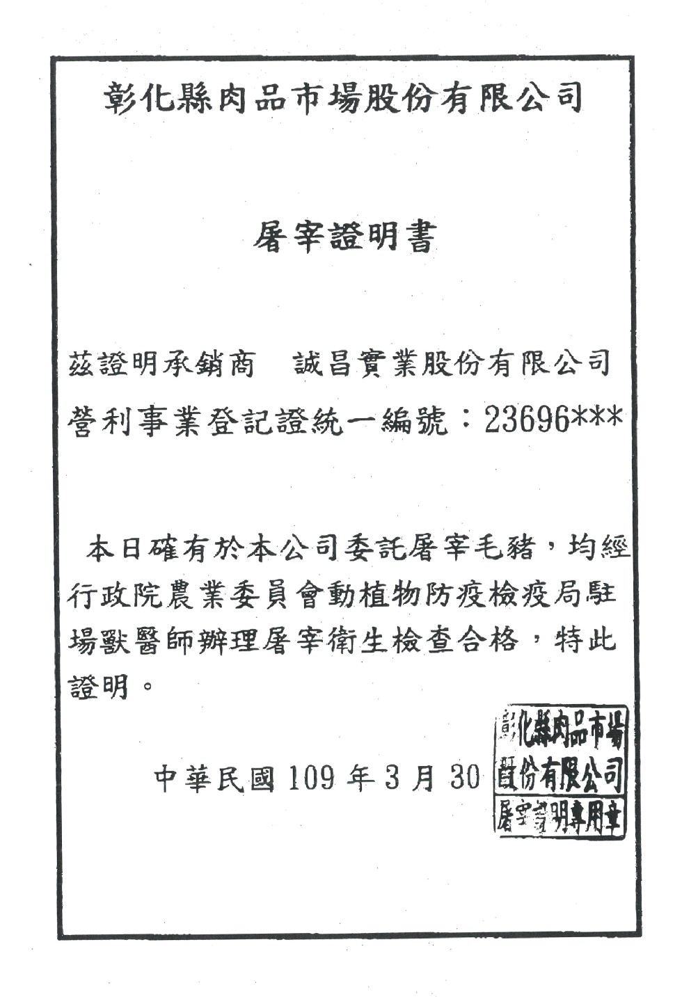 彰化縣肉品市場股份有限公司，屠宰證明書，茲證明承銷商 誠昌實業股份有限公司，營利事業登記證統一編號:23696，本日確有於本公司委託屠宰毛豬,均經，行政院農業委員會動植物防疫檢疫局駐，場獸醫師辦理屠宰衛生檢查合格,特此，證明。就縣肉品市場，中華民國 