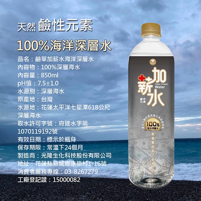 天然鹼性元素，100%海洋深層水，品名:鹼單加薪水海洋深層水，內容物:100%深層海水，內容量:850ml，pH值:7.5±1.0，水源別:深層海水，原產地:台灣，水源地:花蓮太平洋七星潭618公尺，深層海水，取水許可字號:府建水字第，有效日期:標示