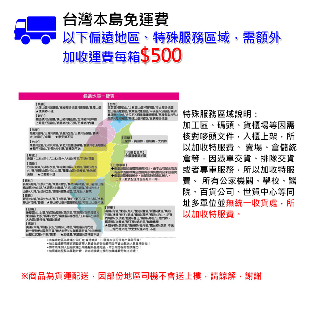 台灣本島免運費，以下偏遠地區、特殊服務區域,需額外，加收運費每箱$500，【桃園】，偏遠地區一覽表，大溪山區/新屋鄉/楊梅部分地區/觀音鄉/龍潭山區，★復興鄉不送，【新竹】，關西鎮/新埔鎮/橫山鄉/寶山鄉/北埔鄉/芎林鄉，上坪里/五指山/峨眉鄉/尖石