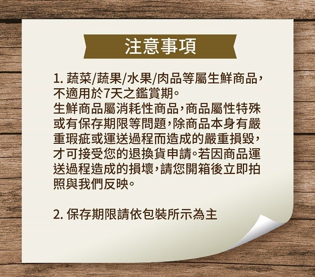 注意事項，1. 蔬菜/蔬果/水果/肉品等屬生鮮商品,不適用於7天之鑑賞期。生鮮商品屬消耗性商品,商品屬性特殊，或有保存期限等問題,除商品本身有嚴，重瑕疵或運送過程而造成的嚴重損毀,オ可接受您的退換貨申請。若因商品運，送過程造成的損壞,請您開箱後立即拍