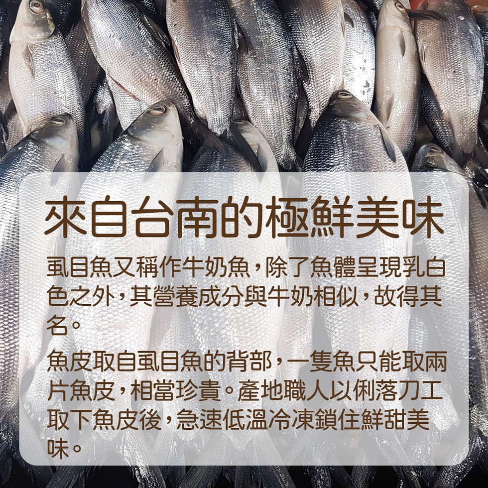 來自台南的極鮮美味，虱目魚又稱作牛奶魚,除了魚體呈現乳白，色之外,其營養成分與牛奶相似,故得其，魚皮取自虱目魚的背部,一隻魚只能取兩，片魚皮,相當珍貴。產地職人以俐落刀工，取下魚皮後,急速低溫冷凍鎖住鮮甜美。