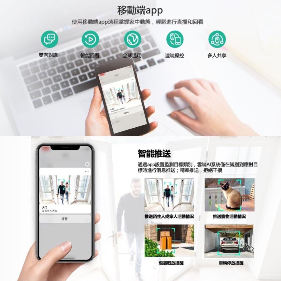 雙向對講，发现有人活动，移動端app，使用移動端app遠程掌握家中動態,輕鬆進行直播和回看，智能回看，全球通用，遠端操控，推送陌生人或家人活動情況，智能推送，通過app設置監測目標類別,雲端AI系統僅在識別到應對目，標時進行消息推送;精準推送,拒絕干