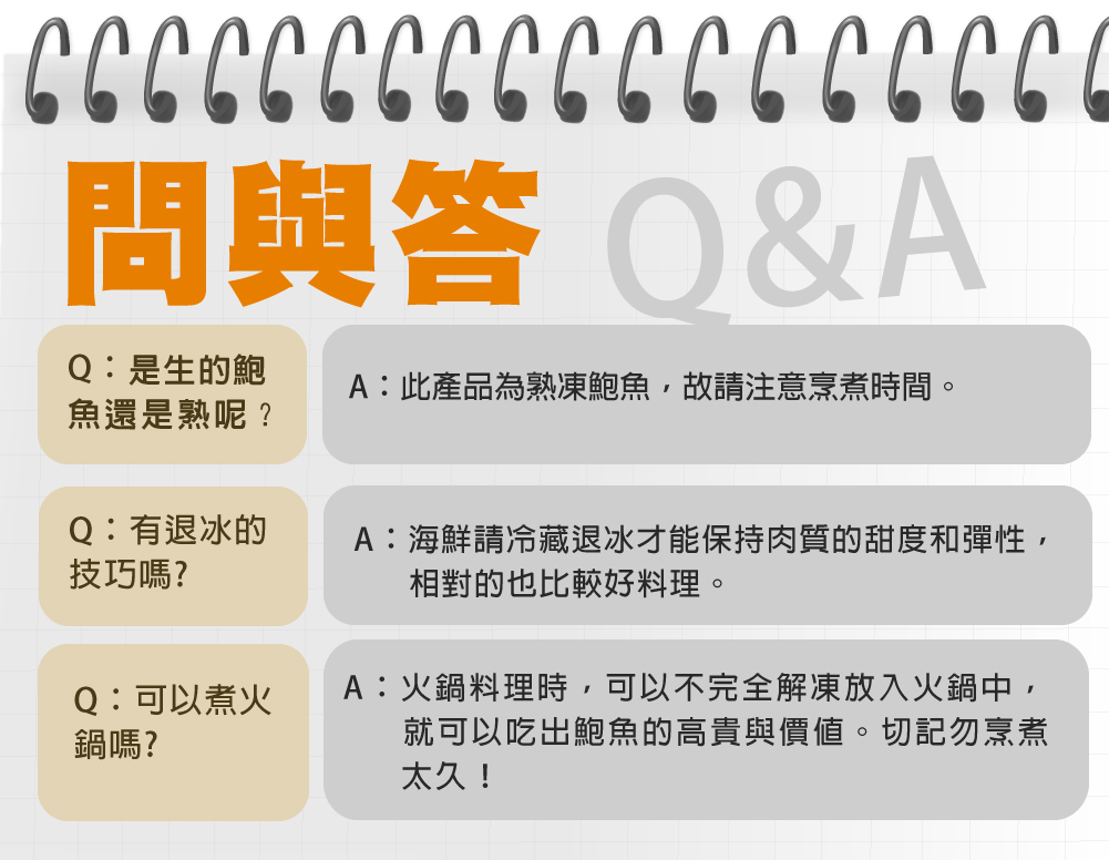 問與答 Q&A，Q:是生的鮑 A:此產品為熟凍鮑魚,故請注意烹煮時間。魚還是熟呢?Q:有退冰的，技巧嗎?Q:可以煮火，鍋嗎?A:海鮮請冷藏退冰才能保持肉質的甜度和彈性,相對的也比較好料理。A:火鍋料理時,可以不完全解凍放入火鍋中,就可以吃出鮑魚的高貴