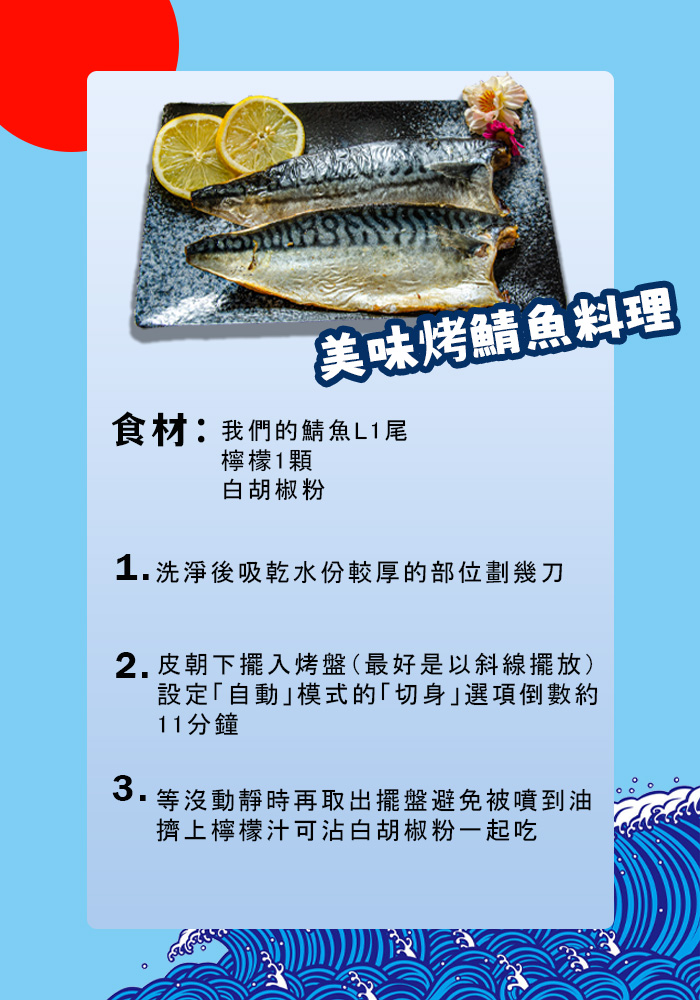 【美味烤鯖魚料理，食材:我們的鯖魚L1尾，檸檬1顆，白胡椒粉，1.洗淨後吸乾水份較厚的部位劃幾刀，2.皮朝下擺入烤盤(最好是以斜線擺放)，設定自動模式的切身選項倒數約，11分鐘，等沒動靜時再取出擺盤避免被噴到油，擠上檸檬汁可沾白胡椒粉一起吃。