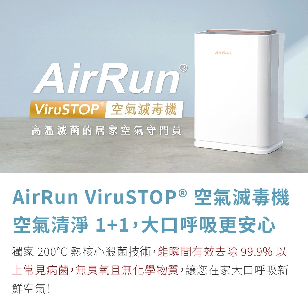 ViruSTOP 空氣滅毒機，高溫滅菌的居家空氣守門員，AirRun ViruSTOP®空氣滅毒機，空氣清淨 1+1,大口呼吸更安心，獨家 200℃ 熱核心殺菌技術,能瞬間有效去除 99.9% 以，上常見病菌,無臭氧且無化學物質,讓您在家大口呼吸新，