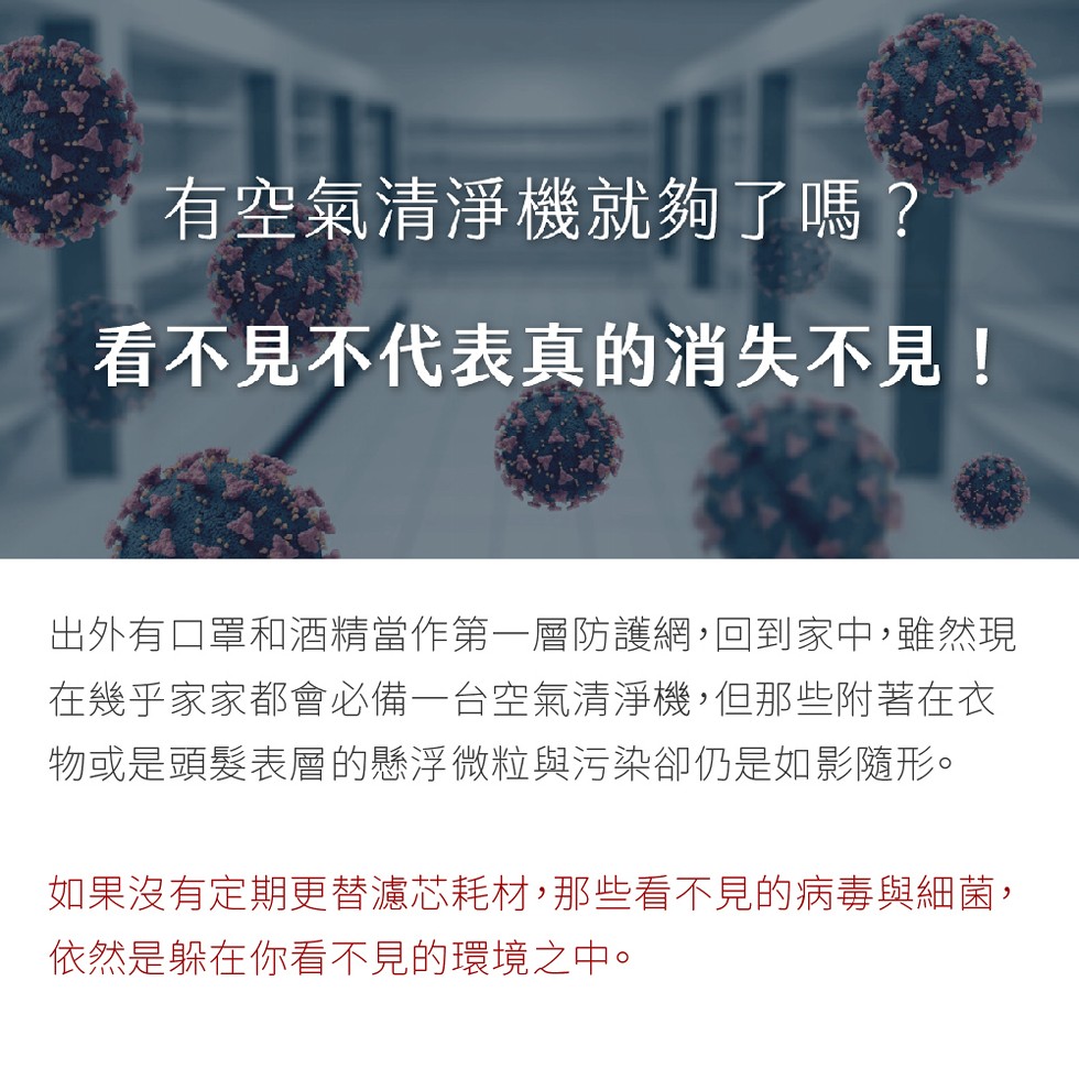 有空氣清淨機就夠了嗎?看不見不代表真的消失不見!出外有口罩和酒精當作第一層防護網,回到家中,雖然現，在幾乎家家都會必備一台空氣清淨機,但那些附著在衣，物或是頭髮表層的懸浮微粒與污染卻仍是如影隨形。如果沒有定期更替濾芯耗材,那些看不見的病毒與細菌,依然