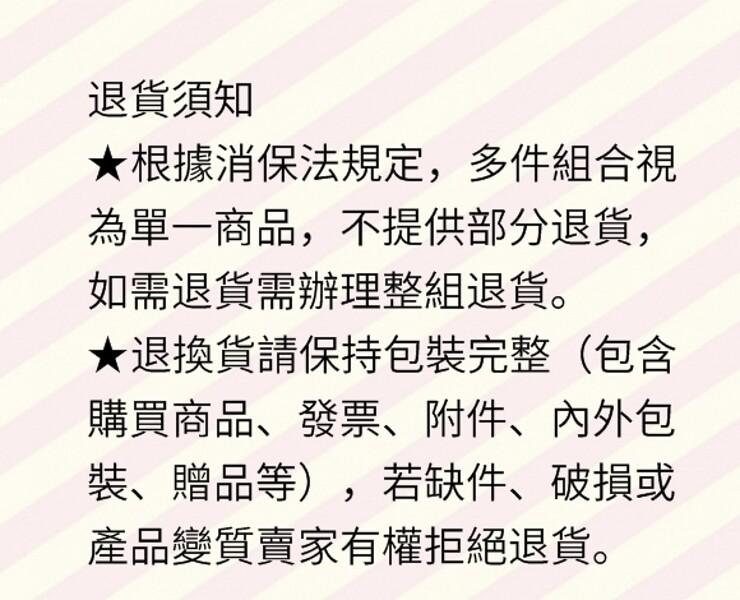 退貨須知，★根據消保法規定,多件組合視，為單一商品,不提供部分退貨,如需退貨需辦理整組退貨。★退換貨請保持包裝完整(包含，購買商品、發票、附件、內外包，裝、贈品等),若缺件、破損或，產品變質賣家有權拒絕退貨。