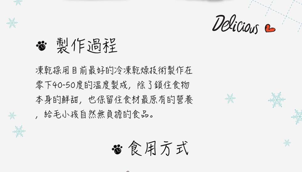 製作過程，凍乾採用目前最好的冷凍乾燥技術製作在，零下40~50度的溫度製成,除了鎖住食物，本身的鮮甜,也保留住食材最原有的營養，給毛小孩自然無負擔的食品。食用方式。