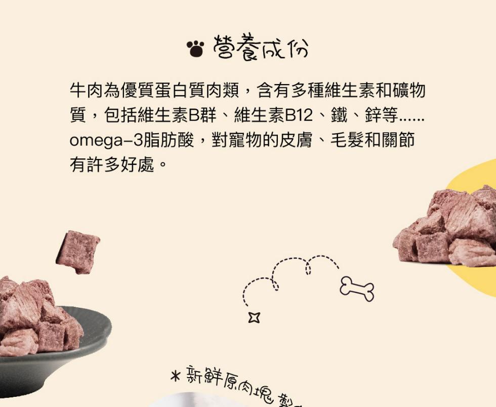 留營養成份，牛肉為優質蛋白質肉類,含有多種維生素和礦物，質,包括維生素B群、維生素B12、鐵、鋅等，omega-3脂肪酸,對寵物的皮膚、毛髮和關節，有許多好處。新鮮原肉塊。