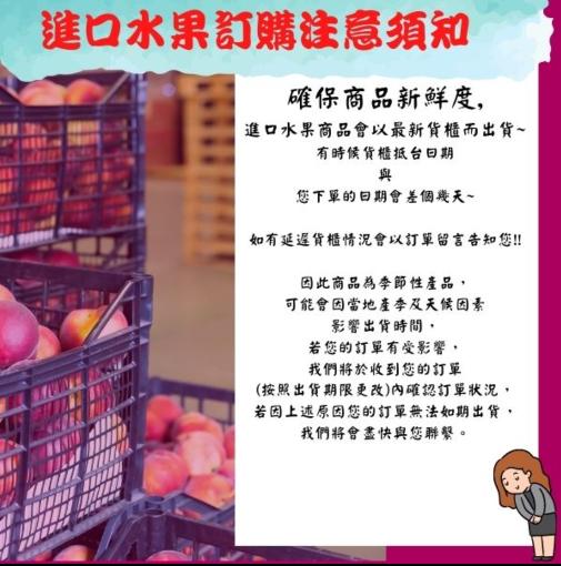 進口水果訂購注意須知，確保商品新鮮度,進口水果商品會以最新貨櫃而出貨~，有時候貨櫃抵台日期，您下單的日期會差個幾天~，如有延遲貨櫃情況會以訂單留言告知您!!因此商品為季節性產品,可能會因當地產季及天候因素，影響出貨時間,若您的訂單有受影響,我們將於收