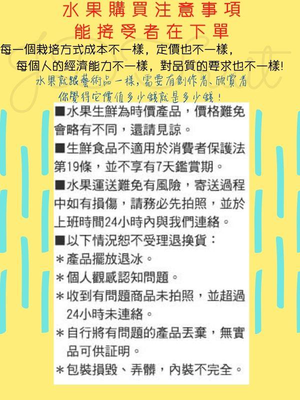 水果購買注意事項，能接受者在下單，每一個栽培方式成本不一樣,定價也不一樣,每個人的經濟能力不一樣,對品質的要求也不一樣!水果就跟藝術品一樣,需要有創作者、欣賞者，你覺得它價值多少錢就是多少錢!■水果生鮮為時價產品,價格難免，會略有不同,還請見諒。【生