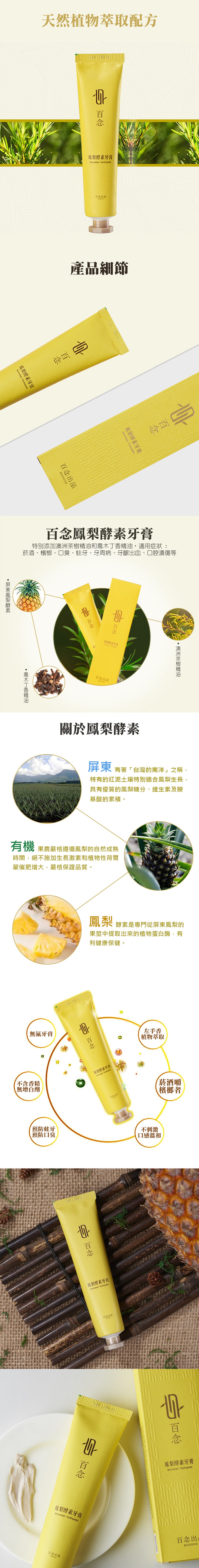 天然植物萃取配方，風梨酵素牙膏，百念出品，產品細節，百念鳳梨酵素牙膏，特別添加澳洲茶樹精油和喬木丁香精油,適用症狀:菸酒、檳榔、口臭、蛀牙、牙周病、牙齦出血、口腔潰傷等，从梨得素牙膏，百念出品，關於鳳梨酵素，屏東有著台灣的南洋之稱,特有的紅泥土壤特別