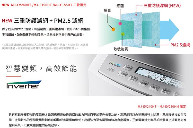 NEW MJ-EV240HT /MJ-E190HT /MJ-E155HT 三款限定，NEW 三重防護濾網+PM2.5濾網，除了既有的PM2.5濾網,新搭載的三重防護濾網,提升PM2.5的集塵，率和細菌、致敏物質的抑制效果。還能抑制空氣中懸浮的病毒。《