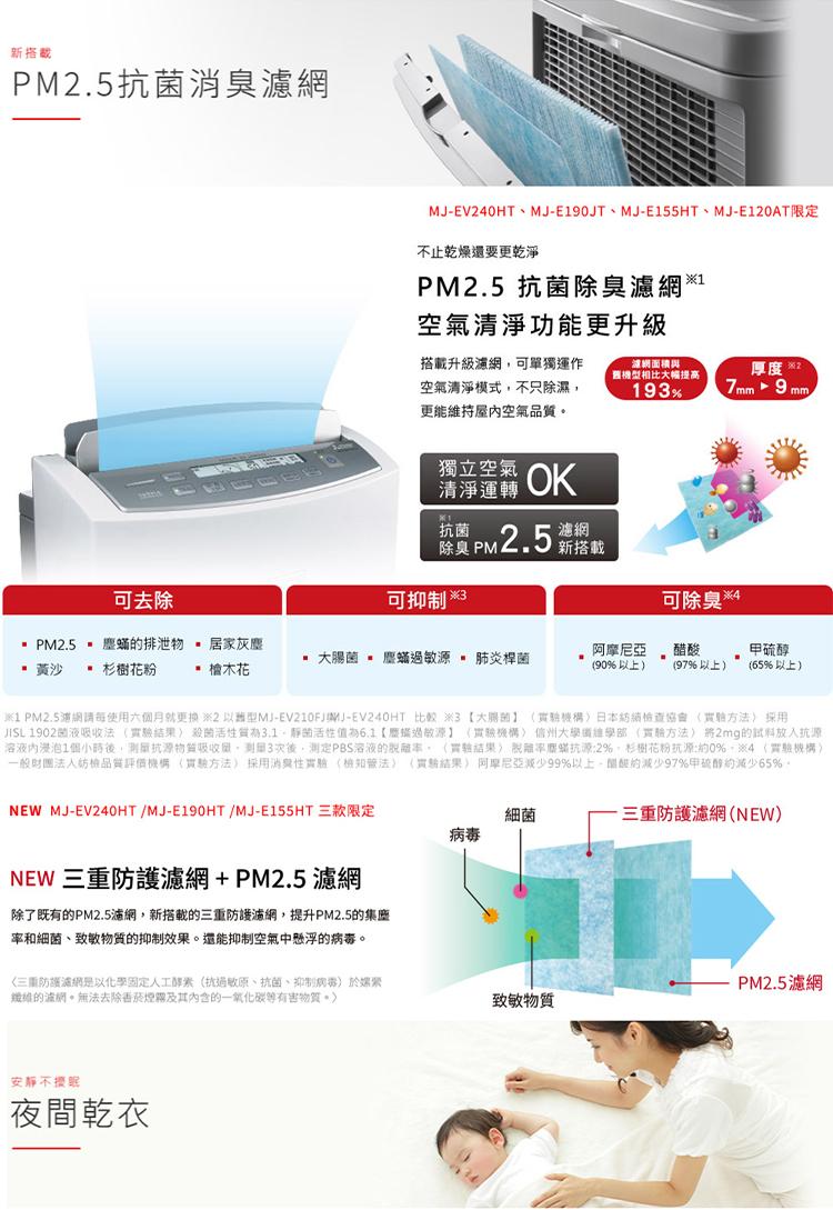 新搭载，PM2.5抗菌消臭濾網，可去除，· PM2.5 × 塵蟎的排泄物 居家灰塵，黃沙 • 杉樹花粉 • 檀木花，NEW MJ-EV240HT/MJ-E190HT /MJ-E155HT 三款限定，MJ-EV240HT、MJ-E190JT、MJ-E1