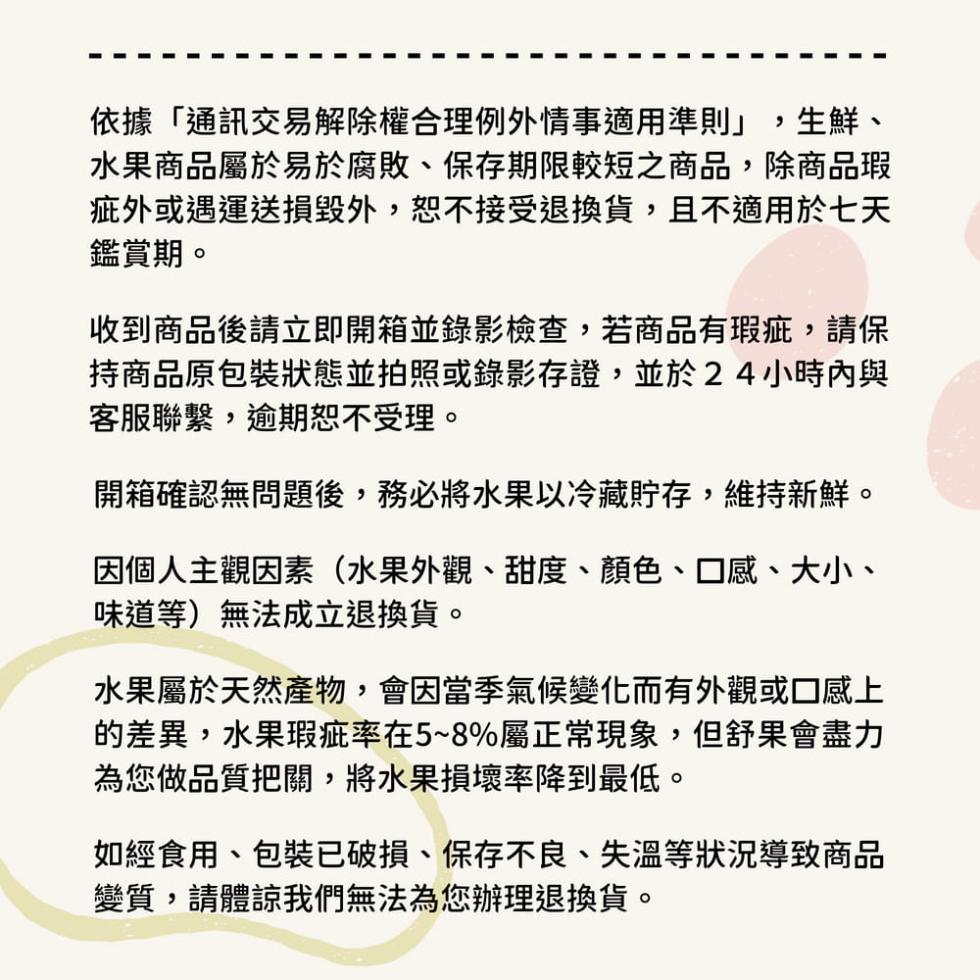 依據通訊交易解除權合理例外情事適用準則,生鮮、水果商品屬於易於腐敗、保存期限較短之商品,除商品瑕，疵外或運送損毀外,恕不接受退換貨,且不適用於七天，鑑賞期。收到商品後請立即開箱並錄影檢查,若商品有瑕疵,請保，持商品原包裝狀態並拍照或錄影存證,並於24